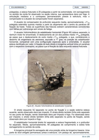 RF A-134/CENIPA/2014 PR-AFA 13AGO2014
53 de 170
polegadas, e estava fraturado à 20 polegadas a partir da extremidade. Um esmagamento
no sentido da corda foi observado na seção interna, que apresentava dano por fogo. A
articulação mediana e o contrapeso permaneceram presos à estrutura, mas o
compensador e o atuador do compensador foram separados.
O atuador do compensador do profundor esquerdo media, aproximadamente, ⁄
polegada estendido quando medido a partir do alojamento até o centro do parafuso de
fixação da haste. Todas as superfícies das fraturas exibiam características consistentes
com falhas por sobrecarga sem sinais de fadiga.
O atuador hidromecânico do estabilizador horizontal (Figura 49) estava separado, e
nenhum motor foi encontrado. O deslocamento de um dos pistões media 1 ⁄ polegada,
ao passo que o deslocamento do outro media ⁄ polegada, o que, considerando o
desenho de engenharia da aeronave, equivale a +1 grau na posição do estabilizador
horizontal, compatível com uma configuração esperada após a arremetida. O atuador
estava danificado por calor. A fixação do lado direito à longarina vertical tinha um parafuso
com o respectivo contrapino, ao passo que a fixação do lado esquerdo estava fraturada.
Figura 49 - Atuador hidromecânico do estabilizador horizontal.
O strake esquerdo foi separado no ponto de fixação e a seção externa estava
ausente, sendo observado dano por impacto. O strake direito também tinha sido separado
no seu ponto de fixação, sendo observado dano por impacto e fogo. Foi observado dano
por impacto; o strake direito também tinha sido separado no ponto de fixação, sendo
observado dano por impacto e fogo.
O estabilizador horizontal direito foi separado e estava fragmentado, e o profundor
foi separado. Media, aproximadamente, 49 polegadas de comprimento e exibia forte
esmagamento no sentido da corda.
A longarina principal foi esmagada até uma posição atrás da longarina traseira. Uma
parte do boot antigelo permaneceu presa à estrutura. Um pedaço de, aproximadamente,
 