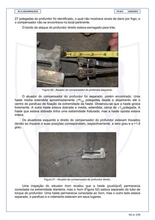 RF A-134/CENIPA/2014 PR-AFA 13AGO2014
54 de 170
27 polegadas do profundor foi identificado, o qual não mostrava sinais de dano por fogo, e
o compensador não se encontrava no local pertinente.
O bordo de ataque do profundor direito estava esmagado para trás.
Figura 50 - Atuador do compensador do profundor esquerdo.
O atuador do compensador do profundor foi separado, porém encontrado. Uma
haste media estendida aproximadamente ⁄ polegadas desde o alojamento até o
centro do parafuso de fixação da extremidade da haste. Observou-se que a haste girava
livremente. A outra haste estava dobrada e media, estendida, cerca de ⁄ polegada. A
haste que estava dobrada tinha uma extremidade fraturada, mas a haste oposta estava
inteira.
Os atuadores esquerdo e direito do compensador do profundor estavam travados
devido ao impacto e suas posições correspondiam, respectivamente, a zero grau e a +1.8
grau.
Figura 51 - Atuador do compensador do profundor direito.
Uma inspeção do elevator horn revelou que a haste (push/pull) permanecia
conectada na extremidade dianteira, mas o horn (Figura 52) estava separado do tubo de
torque do profundor. Uma haste permanecia conectada ao horn, mas o outro lado estava
separado; o parafuso e o rolamento estavam em seus lugares.
 