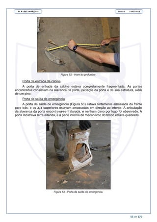 RF A-134/CENIPA/2014 PR-AFA 13AGO2014
55 de 170
Figura 52 - Horn do profundor.
Porta da entrada da cabine
A porta de entrada da cabine estava completamente fragmentada. As partes
encontradas consistiam na alavanca da porta, pedaços da porta e de sua estrutura, além
de um pino.
Porta da saída de emergência
A porta da saída de emergência (Figura 53) estava fortemente amassada da frente
para trás, e os superiores estavam amassados em direção ao interior. A articulação
da alavanca da porta encontrava-se fraturada, e nenhum dano por fogo foi observado. A
porta mostrava terra aderida, e a parte interna do mecanismo do trinco estava quebrada.
Figura 53 - Porta da saída de emergência.
 