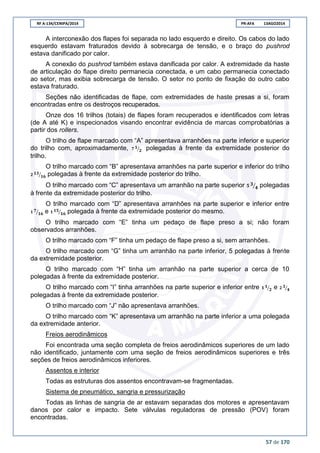 RF A-134/CENIPA/2014 PR-AFA 13AGO2014
57 de 170
A interconexão dos flapes foi separada no lado esquerdo e direito. Os cabos do lado
esquerdo estavam fraturados devido à sobrecarga de tensão, e o braço do pushrod
estava danificado por calor.
A conexão do pushrod também estava danificada por calor. A extremidade da haste
de articulação do flape direito permanecia conectada, e um cabo permanecia conectado
ao setor, mas exibia sobrecarga de tensão. O setor no ponto de fixação do outro cabo
estava fraturado.
Seções não identificadas de flape, com extremidades de haste presas a si, foram
encontradas entre os destroços recuperados.
Onze dos 16 trilhos (totais) de flapes foram recuperados e identificados com letras
(de A até K) e inspecionados visando encontrar evidência de marcas comprobatórias a
partir dos rollers.
O trilho de flape marcado com “A” apresentava arranhões na parte inferior e superior
do trilho com, aproximadamente, ⁄ polegadas à frente da extremidade posterior do
trilho.
O trilho marcado com “B” apresentava arranhões na parte superior e inferior do trilho
⁄ polegadas à frente da extremidade posterior do trilho.
O trilho marcado com “C” apresentava um arranhão na parte superior ⁄ polegadas
à frente da extremidade posterior do trilho.
O trilho marcado com “D” apresentava arranhões na parte superior e inferior entre
⁄ e ⁄ polegada à frente da extremidade posterior do mesmo.
O trilho marcado com “E” tinha um pedaço de flape preso a si; não foram
observados arranhões.
O trilho marcado com “F” tinha um pedaço de flape preso a si, sem arranhões.
O trilho marcado com “G” tinha um arranhão na parte inferior, 5 polegadas à frente
da extremidade posterior.
O trilho marcado com “H” tinha um arranhão na parte superior a cerca de 10
polegadas à frente da extremidade posterior.
O trilho marcado com “I” tinha arranhões na parte superior e inferior entre ⁄ e ⁄
polegadas à frente da extremidade posterior.
O trilho marcado com “J” não apresentava arranhões.
O trilho marcado com “K” apresentava um arranhão na parte inferior a uma polegada
da extremidade anterior.
Freios aerodinâmicos
Foi encontrada uma seção completa de freios aerodinâmicos superiores de um lado
não identificado, juntamente com uma seção de freios aerodinâmicos superiores e três
seções de freios aerodinâmicos inferiores.
Assentos e interior
Todas as estruturas dos assentos encontravam-se fragmentadas.
Sistema de pneumático, sangria e pressurização
Todas as linhas de sangria de ar estavam separadas dos motores e apresentavam
danos por calor e impacto. Sete válvulas reguladoras de pressão (POV) foram
encontradas.
 