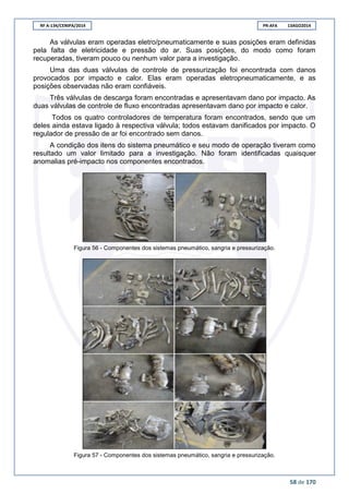 RF A-134/CENIPA/2014 PR-AFA 13AGO2014
58 de 170
As válvulas eram operadas eletro/pneumaticamente e suas posições eram definidas
pela falta de eletricidade e pressão do ar. Suas posições, do modo como foram
recuperadas, tiveram pouco ou nenhum valor para a investigação.
Uma das duas válvulas de controle de pressurização foi encontrada com danos
provocados por impacto e calor. Elas eram operadas eletropneumaticamente, e as
posições observadas não eram confiáveis.
Três válvulas de descarga foram encontradas e apresentavam dano por impacto. As
duas válvulas de controle de fluxo encontradas apresentavam dano por impacto e calor.
Todos os quatro controladores de temperatura foram encontrados, sendo que um
deles ainda estava ligado à respectiva válvula; todos estavam danificados por impacto. O
regulador de pressão de ar foi encontrado sem danos.
A condição dos itens do sistema pneumático e seu modo de operação tiveram como
resultado um valor limitado para a investigação. Não foram identificadas quaisquer
anomalias pré-impacto nos componentes encontrados.
Figura 56 - Componentes dos sistemas pneumático, sangria e pressurização.
Figura 57 - Componentes dos sistemas pneumático, sangria e pressurização.
 