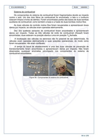 RF A-134/CENIPA/2014 PR-AFA 13AGO2014
59 de 170
Sistema de combustível
Os componentes do sistema de combustível foram fragmentados devido ao impacto
contra o solo. Um dos dois filtros de combustível foi encontrado; a tela e o invólucro
estavam limpos e livres de detritos. Foram encontradas partes das bases de duas bombas
auxiliares de combustível, como também a base e a haste de duas bombas motive flow.
As duas válvulas de controle motive flow foram recuperadas e apresentavam leves
danos por impacto; as válvulas eram operadas eletricamente.
Dez dos quatorze sensores de combustível foram encontrados e apresentavam
danos por impacto. Todas as três válvulas de corte de combustível (firewall) foram
encontradas; duas estavam na posição aberta e uma em posição ⁄ fechada.
A localização das válvulas na aeronave não foi possível de ser determinada. As
válvulas eram operadas eletricamente e suas posições operacionais, do modo como
foram recuperadas, não eram confiáveis.
A tampa do bocal de abastecimento e uma das duas válvulas de prevenção de
transbordamento foram encontradas e apresentavam danos por impacto. Não foram
observadas quaisquer anomalias pré-impacto nos componentes do sistema de
combustível encontrados.
Figura 58 - Componentes do sistema de combustível.
 