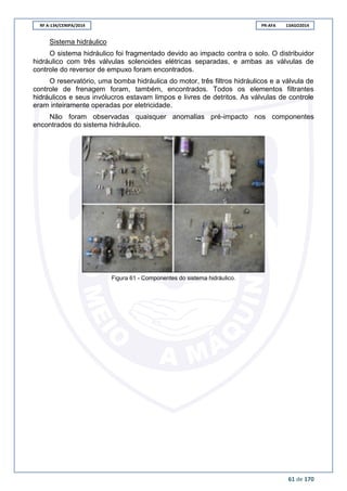 RF A-134/CENIPA/2014 PR-AFA 13AGO2014
61 de 170
Sistema hidráulico
O sistema hidráulico foi fragmentado devido ao impacto contra o solo. O distribuidor
hidráulico com três válvulas solenoides elétricas separadas, e ambas as válvulas de
controle do reversor de empuxo foram encontrados.
O reservatório, uma bomba hidráulica do motor, três filtros hidráulicos e a válvula de
controle de frenagem foram, também, encontrados. Todos os elementos filtrantes
hidráulicos e seus invólucros estavam limpos e livres de detritos. As válvulas de controle
eram inteiramente operadas por eletricidade.
Não foram observadas quaisquer anomalias pré-impacto nos componentes
encontrados do sistema hidráulico.
Figura 61 - Componentes do sistema hidráulico.
 