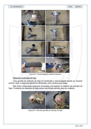 RF A-134/CENIPA/2014 PR-AFA 13AGO2014
62 de 170
Figura 62 - Componentes do sistema hidráulico.
Detecção e extinção de fogo
Uma garrafa de extinção de fogo foi danificada e descarregada devido ao impacto
contra o solo. A segunda garrafa foi danificada, mas manteve sua carga.
Não foram observadas quaisquer anomalias pré-impacto no sistema de extinção de
fogo. O sistema de detecção de fogo estava danificado demais para ser avaliado.
Figura 63 - Vista das garrafas de extinção de fogo.
 