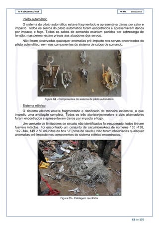 RF A-134/CENIPA/2014 PR-AFA 13AGO2014
63 de 170
Piloto automático
O sistema do piloto automático estava fragmentado e apresentava danos por calor e
impacto. Todos os servos do piloto automático foram encontrados e apresentavam danos
por impacto e fogo. Todos os cabos de comando estavam partidos por sobrecarga de
tensão, mas permaneciam presos aos atuadores dos servos.
Não foram observadas quaisquer anomalias pré-impacto nos servos encontrados do
piloto automático, nem nos componentes do sistema de cabos de comando.
Figura 64 - Componentes do sistema de piloto automático.
Sistema elétrico
O sistema elétrico estava fragmentado e danificado de maneira extensiva, o que
impediu uma avaliação completa. Todos os três starters/generators e dois alternadores
foram encontrados e apresentavam danos por impacto e fogo.
Um conjunto de limitadores de circuito não identificados foi recuperado; todos tinham
fusíveis intactos. Foi encontrado um conjunto de circuit-breakers de números 135 -138,
142 -144, 149 -150 oriundos do box “J” (cone de cauda). Não foram observadas quaisquer
anomalias pré-impacto nos componentes do sistema elétrico encontrados.
Figura 65 - Cablagem recolhida.
 