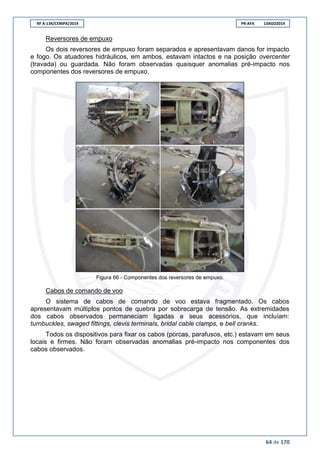 RF A-134/CENIPA/2014 PR-AFA 13AGO2014
64 de 170
Reversores de empuxo
Os dois reversores de empuxo foram separados e apresentavam danos for impacto
e fogo. Os atuadores hidráulicos, em ambos, estavam intactos e na posição overcenter
(travada) ou guardada. Não foram observadas quaisquer anomalias pré-impacto nos
componentes dos reversores de empuxo.
Figura 66 - Componentes dos reversores de empuxo.
Cabos de comando de voo
O sistema de cabos de comando de voo estava fragmentado. Os cabos
apresentavam múltiplos pontos de quebra por sobrecarga de tensão. As extremidades
dos cabos observados permaneciam ligadas a seus acessórios, que incluíam:
turnbuckles, swaged fittings, clevis terminals, bridal cable clamps, e bell cranks.
Todos os dispositivos para fixar os cabos (porcas, parafusos, etc.) estavam em seus
locais e firmes. Não foram observadas anomalias pré-impacto nos componentes dos
cabos observados.
 