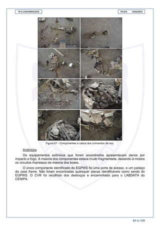RF A-134/CENIPA/2014 PR-AFA 13AGO2014
65 de 170
Figura 67 - Componentes e cabos dos comandos de voo.
Aviônicos
Os equipamentos aviônicos que foram encontrados apresentavam danos por
impacto e fogo. A maioria dos componentes estava muito fragmentada, deixando à mostra
os circuitos impressos da maioria dos boxes.
O único componente identificado do EGPWS foi uma porta de acesso, e um pedaço
da case frame. Não foram encontradas quaisquer placas identificáveis como sendo do
EGPWS. O CVR foi recolhido dos destroços e encaminhado para o LABDATA do
CENIPA.
 