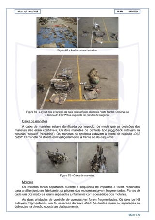 RF A-134/CENIPA/2014 PR-AFA 13AGO2014
66 de 170
Figura 68 - Aviônicos encontrados.
Figura 69 - Layout dos aviônicos da baía de aviônicos dianteira. Vista frontal: Observa-se
a tampa do EGPWS à esquerda do cilindro de oxigênio.
Caixa de manetes
A caixa de manetes estava danificada por impacto, de modo que as posições dos
manetes não eram confiáveis. Os dois manetes de controle tipo piggyback estavam na
posição “stowed” (recolhida). Os manetes de potência estavam à frente da posição IDLE
cutoff. O manete da direita estava ligeiramente à frente do da esquerda.
Figura 70 - Caixa de manetes.
Motores
Os motores foram separados durante a sequência de impactos e foram recolhidos
para análise junto ao fabricante, os pilones dos motores estavam fragmentados. Partes de
cada um dos motores foram separadas juntamente com acessórios dos motores.
As duas unidades de controle de combustível foram fragmentadas. Os fans de N2
estavam fragmentados, um foi separado do drive shaft. As blades foram ou separadas ou
dobradas na direção oposta ao deslocamento.
 