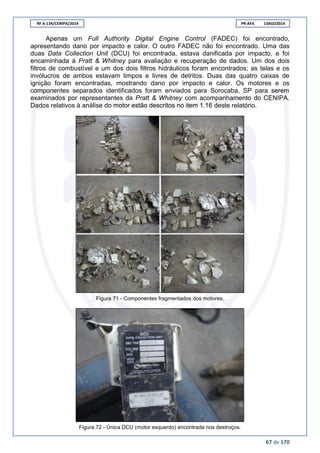 RF A-134/CENIPA/2014 PR-AFA 13AGO2014
67 de 170
Apenas um Full Authority Digital Engine Control (FADEC) foi encontrado,
apresentando dano por impacto e calor. O outro FADEC não foi encontrado. Uma das
duas Data Collection Unit (DCU) foi encontrada, estava danificada por impacto, e foi
encaminhada à Pratt & Whitney para avaliação e recuperação de dados. Um dos dois
filtros de combustível e um dos dois filtros hidráulicos foram encontrados; as telas e os
invólucros de ambos estavam limpos e livres de detritos. Duas das quatro caixas de
ignição foram encontradas, mostrando dano por impacto e calor. Os motores e os
componentes separados identificados foram enviados para Sorocaba, SP para serem
examinados por representantes da Pratt & Whitney com acompanhamento do CENIPA.
Dados relativos à análise do motor estão descritos no item 1.16 deste relatório.
Figura 71 - Componentes fragmentados dos motores.
Figura 72 - Única DCU (motor esquerdo) encontrada nos destroços.
 