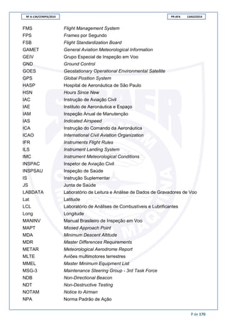 RF A-134/CENIPA/2014 PR-AFA 13AGO2014
7 de 170
FMS Flight Management System
FPS Frames por Segundo
FSB Flight Standardization Board
GAMET General Aviation Meteorological Information
GEIV Grupo Especial de Inspeção em Voo
GND Ground Control
GOES Geostationary Operational Environmental Satellite
GPS Global Position System
HASP Hospital de Aeronáutica de São Paulo
HSN Hours Since New
IAC Instrução de Aviação Civil
IAE Instituto de Aeronáutica e Espaço
IAM Inspeção Anual de Manutenção
IAS Indicated Airspeed
ICA Instrução do Comando da Aeronáutica
ICAO International Civil Aviation Organization
IFR Instruments Flight Rules
ILS Instrument Landing System
IMC Instrument Meteorological Conditions
INSPAC Inspetor de Aviação Civil
INSPSAU Inspeção de Saúde
IS Instrução Suplementar
JS Junta de Saúde
LABDATA Laboratório de Leitura e Análise de Dados de Gravadores de Voo
Lat Latitude
LCL Laboratório de Análises de Combustíveis e Lubrificantes
Long Longitude
MANINV Manual Brasileiro de Inspeção em Voo
MAPT Missed Approach Point
MDA Minimum Descent Altitude
MDR Master Differences Requirements
METAR Meteorological Aerodrome Report
MLTE Aviões multimotores terrestres
MMEL Master Minimum Equipment List
MSG-3 Maintenance Steering Group - 3rd Task Force
NDB Non-Directional Beacon
NDT Non-Destructive Testing
NOTAM Notice to Airman
NPA Norma Padrão de Ação
 