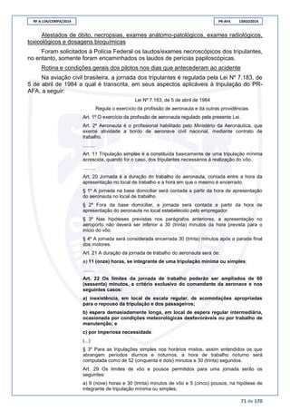 RF A-134/CENIPA/2014 PR-AFA 13AGO2014
71 de 170
Atestados de óbito, necropsias, exames anátomo-patológicos, exames radiológicos,
toxicológicos e dosagens bioquímicas
Foram solicitados à Polícia Federal os laudos/exames necroscópicos dos tripulantes,
no entanto, somente foram encaminhados os laudos de perícias papiloscópicas.
Rotina e condições gerais dos pilotos nos dias que antecederam ao acidente
Na aviação civil brasileira, a jornada dos tripulantes é regulada pela Lei Nº 7.183, de
5 de abril de 1984 a qual é transcrita, em seus aspectos aplicáveis à tripulação do PR-
AFA, a seguir:
Lei Nº 7.183, de 5 de abril de 1984
Regula o exercício da profissão de aeronauta e dá outras providências.
Art. 1º O exercício da profissão de aeronauta regulado pela presente Lei.
Art. 2º Aeronauta é o profissional habilitado pelo Ministério da Aeronáutica, que
exerce atividade a bordo de aeronave civil nacional, mediante contrato de
trabalho.
.........
Art. 11 Tripulação simples é a constituída basicamente de uma tripulação mínima
acrescida, quando for o caso, dos tripulantes necessários à realização do vôo.
.........
Art. 20 Jornada é a duração do trabalho do aeronauta, contada entre a hora da
apresentação no local de trabalho e a hora em que o mesmo é encerrado.
§ 1º A jornada na base domiciliar será contada a partir da hora de apresentação
do aeronauta no local de trabalho.
§ 2º Fora da base domiciliar, a jornada será contada a partir da hora de
apresentação do aeronauta no local estabelecido pelo empregador.
§ 3º Nas hipóteses previstas nos parágrafos anteriores, a apresentação no
aeroporto não deverá ser inferior a 30 (trinta) minutos da hora prevista para o
início do vôo.
§ 4º A jornada será considerada encerrada 30 (trinta) minutos após a parada final
dos motores.
Art. 21 A duração da jornada de trabalho do aeronauta será de:
a) 11 (onze) horas, se integrante de uma tripulação mínima ou simples;
.........
Art. 22 Os limites da jornada de trabalho poderão ser ampliados de 60
(sessenta) minutos, a critério exclusivo do comandante da aeronave e nos
seguintes casos:
a) inexistência, em local de escala regular, de acomodações apropriadas
para o repouso da tripulação e dos passageiros;
b) espera demasiadamente longa, em local de espera regular intermediária,
ocasionada por condições meteorológicas desfavoráveis ou por trabalho de
manutenção; e
c) por imperiosa necessidade.
(...)
§ 3º Para as tripulações simples nos horários mistos, assim entendidos os que
abrangem períodos diurnos e noturnos, a hora de trabalho noturno será
computada como de 52 (cinquenta e dois) minutos e 30 (trinta) segundos.
Art. 29 Os limites de vôo e pousos permitidos para uma jornada serão os
seguintes:
a) 9 (nove) horas e 30 (trinta) minutos de vôo e 5 (cinco) pousos, na hipótese de
integrante de tripulação mínima ou simples;
 