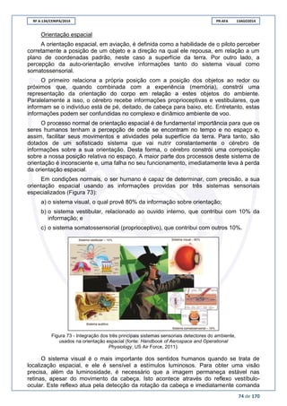 RF A-134/CENIPA/2014 PR-AFA 13AGO2014
74 de 170
Orientação espacial
A orientação espacial, em aviação, é definida como a habilidade de o piloto perceber
corretamente a posição de um objeto e a direção na qual ele repousa, em relação a um
plano de coordenadas padrão, neste caso a superfície da terra. Por outro lado, a
percepção da auto-orientação envolve informações tanto do sistema visual como
somatossensorial.
O primeiro relaciona a própria posição com a posição dos objetos ao redor ou
próximos que, quando combinada com a experiência (memória), constrói uma
representação da orientação do corpo em relação a estes objetos do ambiente.
Paralelamente a isso, o cérebro recebe informações proprioceptivas e vestibulares, que
informam se o indivíduo está de pé, deitado, de cabeça para baixo, etc. Entretanto, estas
informações podem ser confundidas no complexo e dinâmico ambiente de voo.
O processo normal de orientação espacial é de fundamental importância para que os
seres humanos tenham a percepção de onde se encontram no tempo e no espaço e,
assim, facilitar seus movimentos e atividades pela superfície da terra. Para tanto, são
dotados de um sofisticado sistema que vai nutrir constantemente o cérebro de
informações sobre a sua orientação. Desta forma, o cérebro constrói uma composição
sobre a nossa posição relativa no espaço. A maior parte dos processos deste sistema de
orientação é inconsciente e, uma falha no seu funcionamento, imediatamente leva à perda
da orientação espacial.
Em condições normais, o ser humano é capaz de determinar, com precisão, a sua
orientação espacial usando as informações providas por três sistemas sensoriais
especializados (Figura 73):
a) o sistema visual, o qual provê 80% da informação sobre orientação;
b) o sistema vestibular, relacionado ao ouvido interno, que contribui com 10% da
informação; e
c) o sistema somatossensorial (proprioceptivo), que contribui com outros 10%.
Figura 73 - Integração dos três principais sistemas sensoriais detectores do ambiente,
usados na orientação espacial (fonte: Handbook of Aerospace and Operational
Physiology, US Air Force, 2011).
O sistema visual é o mais importante dos sentidos humanos quando se trata de
localização espacial, e ele é sensível a estímulos luminosos. Para obter uma visão
precisa, além da luminosidade, é necessário que a imagem permaneça estável nas
retinas, apesar do movimento da cabeça. Isto acontece através do reflexo vestíbulo-
ocular. Este reflexo atua pela detecção da rotação da cabeça e imediatamente comanda
 