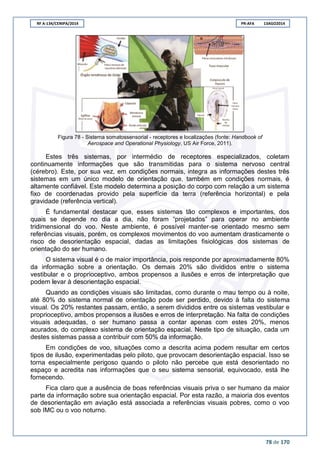 RF A-134/CENIPA/2014 PR-AFA 13AGO2014
78 de 170
Figura 78 - Sistema somatossensorial - receptores e localizações (fonte: Handbook of
Aerospace and Operational Physiology, US Air Force, 2011).
Estes três sistemas, por intermédio de receptores especializados, coletam
continuamente informações que são transmitidas para o sistema nervoso central
(cérebro). Este, por sua vez, em condições normais, integra as informações destes três
sistemas em um único modelo de orientação que, também em condições normais, é
altamente confiável. Este modelo determina a posição do corpo com relação a um sistema
fixo de coordenadas provido pela superfície da terra (referência horizontal) e pela
gravidade (referência vertical).
É fundamental destacar que, esses sistemas tão complexos e importantes, dos
quais se depende no dia a dia, não foram “projetados” para operar no ambiente
tridimensional do voo. Neste ambiente, é possível manter-se orientado mesmo sem
referências visuais, porém, os complexos movimentos do voo aumentam drasticamente o
risco de desorientação espacial, dadas as limitações fisiológicas dos sistemas de
orientação do ser humano.
O sistema visual é o de maior importância, pois responde por aproximadamente 80%
da informação sobre a orientação. Os demais 20% são divididos entre o sistema
vestibular e o proprioceptivo, ambos propensos a ilusões e erros de interpretação que
podem levar à desorientação espacial.
Quando as condições visuais são limitadas, como durante o mau tempo ou à noite,
até 80% do sistema normal de orientação pode ser perdido, devido à falta do sistema
visual. Os 20% restantes passam, então, a serem divididos entre os sistemas vestibular e
proprioceptivo, ambos propensos a ilusões e erros de interpretação. Na falta de condições
visuais adequadas, o ser humano passa a contar apenas com estes 20%, menos
acurados, do complexo sistema de orientação espacial. Neste tipo de situação, cada um
destes sistemas passa a contribuir com 50% da informação.
Em condições de voo, situações como a descrita acima podem resultar em certos
tipos de ilusão, experimentadas pelo piloto, que provocam desorientação espacial. Isso se
torna especialmente perigoso quando o piloto não percebe que está desorientado no
espaço e acredita nas informações que o seu sistema sensorial, equivocado, está lhe
fornecendo.
Fica claro que a ausência de boas referências visuais priva o ser humano da maior
parte da informação sobre sua orientação espacial. Por esta razão, a maioria dos eventos
de desorientação em aviação está associada a referências visuais pobres, como o voo
sob IMC ou o voo noturno.
 