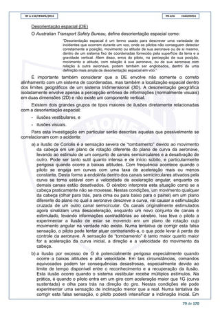 RF A-134/CENIPA/2014 PR-AFA 13AGO2014
79 de 170
Desorientação espacial (DE)
O Australian Transport Safety Bureau, define desorientação espacial como:
“Desorientação espacial é um termo usado para descrever uma variedade de
incidentes que ocorrem durante um voo, onde os pilotos não conseguem detectar
corretamente a posição, movimento ou atitude da sua aeronave ou de si mesmo,
dentro de um sistema fixo de coordenadas fornecido pela superfície da terra e a
gravidade vertical. Além disso, erros do piloto, na percepção de sua posição,
movimento e atitude, com relação à sua aeronave, ou de sua aeronave com
relação à outra aeronave, podem também ser englobados, dentro de uma
definição mais ampla de desorientação espacial em voo.”
É importante também considerar que a DE envolve não somente o correto
alinhamento com um sistema de coordenadas, mas também a localização espacial dentro
dos limites geográficos de um sistema tridimensional (3D). A desorientação geográfica
isoladamente envolve apenas a percepção errônea de informações (normalmente visuais)
em duas dimensões (2D) e não existe um componente vertical.
Existem dois grandes grupos de tipos maiores de ilusões diretamente relacionadas
com a desorientação espacial:
- ilusões vestibulares, e
- ilusões visuais.
Para esta investigação em particular serão descritas aquelas que possivelmente se
correlacionam com o acidente:
a) a ilusão de Coriolis é a sensação severa de “tombamento” devido ao movimento
da cabeça em um plano de rotação diferente do plano de curva da aeronave,
levando ao estímulo de um conjunto de canais semicirculares e a desativação de
outro. Pode ser tanto sutil quanto intensa e de início súbito, e particularmente
perigosa quando ocorre a baixas altitudes. Com frequência acontece quando o
piloto se engaja em curvas com uma taxa de aceleração mais ou menos
constante. Desta forma a endolinfa dentro dos canais semicirculares ativados pela
curva se torna estável com a velocidade de aceleração angular, enquanto os
demais canais estão desativados. O cérebro interpreta esta situação como se a
cabeça praticamente não se movesse. Nestas condições, um movimento qualquer
da cabeça (olhar para trás, para cima ou para baixo para o painel) em um plano
diferente do plano no qual a aeronave descreve a curva, vai causar a estimulação
cruzada de um outro canal semicircular. Os canais originalmente estimulados
agora sinalizam uma desaceleração, enquanto um novo conjunto de canais é
estimulado, levando informações contraditórias ao cérebro. Isso leva o piloto a
experimentar a ilusão de estar se movendo em um plano de rotação cujo
movimento angular na verdade não existe. Numa tentativa de corrigir esta falsa
sensação, o piloto pode tentar atuar contrariando-a, o que pode levar à perda de
controle da aeronave. A sensação de “tombamento” é tanto maior quanto maior
for a aceleração da curva inicial, a direção e a velocidade do movimento da
cabeça.
b) a ilusão por excesso de G é potencialmente perigosa especialmente quando
ocorre a baixas altitudes e alta velocidade. Em tais circunstâncias, comandos
equivocados podem ter consequências desastrosas, especialmente devido ao
limite de tempo disponível entre o reconhecimento e a recuperação da ilusão.
Esta ilusão ocorre quando o sistema vestibular recebe múltiplos estímulos. Na
prática, é quando o piloto entra em um giro com aceleração maior que 1G (curva
sustentada) e olha para trás na direção do giro. Nestas condições ele pode
experimentar uma sensação de inclinação menor que a real. Numa tentativa de
corrigir esta falsa sensação, o piloto poderá intensificar a inclinação inicial. Em
 