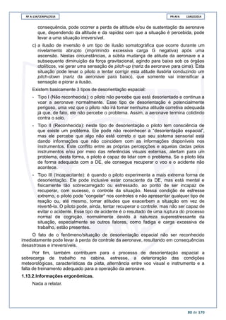 RF A-134/CENIPA/2014 PR-AFA 13AGO2014
80 de 170
consequência, pode ocorrer a perda de altitude e/ou de sustentação da aeronave
que, dependendo da altitude e da rapidez com que a situação é percebida, pode
levar a uma situação irreversível.
c) a ilusão de inversão é um tipo de ilusão somatográfica que ocorre durante um
nivelamento abrupto (imprimindo excessiva carga G negativa) após uma
ascensão. Nestas circunstâncias, a súbita mudança de atitude da aeronave e a
subsequente diminuição da força gravitacional, agindo para baixo sob os órgãos
otolíticos, vai gerar uma sensação de pitch-up (nariz da aeronave para cima). Esta
situação pode levar o piloto a tentar corrigir esta atitude ilusória conduzindo um
pitch-down (nariz da aeronave para baixo), que somente vai intensificar a
sensação e piorar a ilusão.
Existem basicamente 3 tipos de desorientação espacial:
- Tipo I (Não reconhecida): o piloto não percebe que está desorientado e continua a
voar a aeronave normalmente. Esse tipo de desorientação é potencialmente
perigoso, uma vez que o piloto não irá tomar nenhuma atitude corretiva adequada
já que, de fato, ele não percebe o problema. Assim, a aeronave termina colidindo
contra o solo.
- Tipo II (Reconhecida): neste tipo de desorientação o piloto tem consciência de
que existe um problema. Ele pode não reconhecer a “desorientação espacial”,
mas ele percebe que algo não está correto e que seu sistema sensorial está
dando informações que não coincidem com as informações disponíveis nos
instrumentos. Este conflito entre as próprias percepções e aquelas dadas pelos
instrumentos e/ou por meio das referências visuais externas, alertam para um
problema, desta forma, o piloto é capaz de lidar com o problema. Se o piloto lida
de forma adequada com a DE, ele consegue recuperar o voo e o acidente não
acontece.
- Tipo III (Incapacitante): é quando o piloto experimenta a mais extrema forma de
desorientação. Ele pode inclusive estar consciente da DE, mas está mental e
fisicamente tão sobrecarregado ou estressado, ao ponto de ser incapaz de
recuperar, com sucesso, o controle da situação. Nessa condição de estresse
extremo, o piloto pode “congelar“ nos controles e não apresentar qualquer tipo de
reação ou, até mesmo, tomar atitudes que exacerbem a situação em vez de
revertê-la. O piloto pode, ainda, tentar recuperar o controle, mas não ser capaz de
evitar o acidente. Esse tipo de acidente é o resultado de uma ruptura do processo
normal de cognição, normalmente devido à natureza superestressante da
situação, especialmente se outros fatores, como fadiga e carga excessiva de
trabalho, estão presentes.
O fato de o fenômeno/situação de desorientação espacial não ser reconhecido
imediatamente pode levar à perda de controle da aeronave, resultando em consequências
desastrosas e irreversíveis.
Por fim, também contribuem para o processo de desorientação espacial a
sobrecarga de trabalho na cabine, estresse, a deterioração das condições
meteorológicas, características da pista, alternância entre voo visual e instrumento e a
falta de treinamento adequado para a operação da aeronave.
1.13.2.Informações ergonômicas.
Nada a relatar.
 