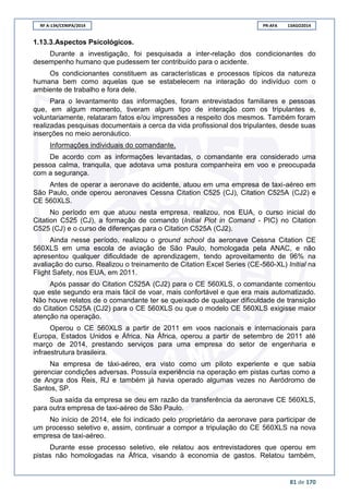 RF A-134/CENIPA/2014 PR-AFA 13AGO2014
81 de 170
1.13.3.Aspectos Psicológicos.
Durante a investigação, foi pesquisada a inter-relação dos condicionantes do
desempenho humano que pudessem ter contribuído para o acidente.
Os condicionantes constituem as características e processos típicos da natureza
humana bem como aquelas que se estabelecem na interação do indivíduo com o
ambiente de trabalho e fora dele.
Para o levantamento das informações, foram entrevistados familiares e pessoas
que, em algum momento, tiveram algum tipo de interação com os tripulantes e,
voluntariamente, relataram fatos e/ou impressões a respeito dos mesmos. Também foram
realizadas pesquisas documentais a cerca da vida profissional dos tripulantes, desde suas
inserções no meio aeronáutico.
Informações individuais do comandante.
De acordo com as informações levantadas, o comandante era considerado uma
pessoa calma, tranquila, que adotava uma postura companheira em voo e preocupada
com a segurança.
Antes de operar a aeronave do acidente, atuou em uma empresa de taxi-aéreo em
São Paulo, onde operou aeronaves Cessna Citation C525 (CJ), Citation C525A (CJ2) e
CE 560XLS.
No período em que atuou nesta empresa, realizou, nos EUA, o curso inicial do
Citation C525 (CJ), a formação de comando (Initial Piot in Comand - PIC) no Citation
C525 (CJ) e o curso de diferenças para o Citation C525A (CJ2).
Ainda nesse período, realizou o ground school da aeronave Cessna Citation CE
560XLS em uma escola de aviação de São Paulo, homologada pela ANAC, e não
apresentou qualquer dificuldade de aprendizagem, tendo aproveitamento de 96% na
avaliação do curso. Realizou o treinamento de Citation Excel Series (CE-560-XL) Initial na
Flight Safety, nos EUA, em 2011.
Após passar do Citation C525A (CJ2) para o CE 560XLS, o comandante comentou
que este segundo era mais fácil de voar, mais confortável e que era mais automatizado.
Não houve relatos de o comandante ter se queixado de qualquer dificuldade de transição
do Citation C525A (CJ2) para o CE 560XLS ou que o modelo CE 560XLS exigisse maior
atenção na operação.
Operou o CE 560XLS a partir de 2011 em voos nacionais e internacionais para
Europa, Estados Unidos e África. Na África, operou a partir de setembro de 2011 até
março de 2014, prestando serviços para uma empresa do setor de engenharia e
infraestrutura brasileira.
Na empresa de táxi-aéreo, era visto como um piloto experiente e que sabia
gerenciar condições adversas. Possuía experiência na operação em pistas curtas como a
de Angra dos Reis, RJ e também já havia operado algumas vezes no Aeródromo de
Santos, SP.
Sua saída da empresa se deu em razão da transferência da aeronave CE 560XLS,
para outra empresa de taxi-aéreo de São Paulo.
No início de 2014, ele foi indicado pelo proprietário da aeronave para participar de
um processo seletivo e, assim, continuar a compor a tripulação do CE 560XLS na nova
empresa de taxi-aéreo.
Durante esse processo seletivo, ele relatou aos entrevistadores que operou em
pistas não homologadas na África, visando à economia de gastos. Relatou também,
 