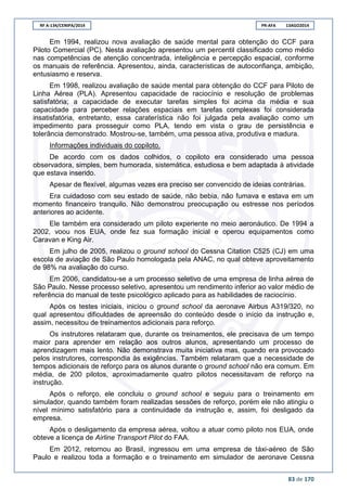 RF A-134/CENIPA/2014 PR-AFA 13AGO2014
83 de 170
Em 1994, realizou nova avaliação de saúde mental para obtenção do CCF para
Piloto Comercial (PC). Nesta avaliação apresentou um percentil classificado como médio
nas competências de atenção concentrada, inteligência e percepção espacial, conforme
os manuais de referência. Apresentou, ainda, características de autoconfiança, ambição,
entusiasmo e reserva.
Em 1998, realizou avaliação de saúde mental para obtenção do CCF para Piloto de
Linha Aérea (PLA). Apresentou capacidade de raciocínio e resolução de problemas
satisfatória; a capacidade de executar tarefas simples foi acima da média e sua
capacidade para perceber relações espaciais em tarefas complexas foi considerada
insatisfatória, entretanto, essa caraterística não foi julgada pela avaliação como um
impedimento para prosseguir como PLA, tendo em vista o grau de persistência e
tolerância demonstrado. Mostrou-se, também, uma pessoa ativa, produtiva e madura.
Informações individuais do copiloto.
De acordo com os dados colhidos, o copiloto era considerado uma pessoa
observadora, simples, bem humorada, sistemática, estudiosa e bem adaptada à atividade
que estava inserido.
Apesar de flexível, algumas vezes era preciso ser convencido de ideias contrárias.
Era cuidadoso com seu estado de saúde, não bebia, não fumava e estava em um
momento financeiro tranquilo. Não demonstrou preocupação ou estresse nos períodos
anteriores ao acidente.
Ele também era considerado um piloto experiente no meio aeronáutico. De 1994 a
2002, voou nos EUA, onde fez sua formação inicial e operou equipamentos como
Caravan e King Air.
Em julho de 2005, realizou o ground school do Cessna Citation C525 (CJ) em uma
escola de aviação de São Paulo homologada pela ANAC, no qual obteve aproveitamento
de 98% na avaliação do curso.
Em 2006, candidatou-se a um processo seletivo de uma empresa de linha aérea de
São Paulo. Nesse processo seletivo, apresentou um rendimento inferior ao valor médio de
referência do manual de teste psicológico aplicado para as habilidades de raciocínio.
Após os testes iniciais, iniciou o ground school da aeronave Airbus A319/320, no
qual apresentou dificuldades de apreensão do conteúdo desde o início da instrução e,
assim, necessitou de treinamentos adicionais para reforço.
Os instrutores relataram que, durante os treinamentos, ele precisava de um tempo
maior para aprender em relação aos outros alunos, apresentando um processo de
aprendizagem mais lento. Não demonstrava muita iniciativa mas, quando era provocado
pelos instrutores, correspondia às exigências. Também relataram que a necessidade de
tempos adicionais de reforço para os alunos durante o ground school não era comum. Em
média, de 200 pilotos, aproximadamente quatro pilotos necessitavam de reforço na
instrução.
Após o reforço, ele concluiu o ground school e seguiu para o treinamento em
simulador, quando também foram realizadas sessões de reforço, porém ele não atingiu o
nível mínimo satisfatório para a continuidade da instrução e, assim, foi desligado da
empresa.
Após o desligamento da empresa aérea, voltou a atuar como piloto nos EUA, onde
obteve a licença de Airline Transport Pilot do FAA.
Em 2012, retornou ao Brasil, ingressou em uma empresa de táxi-aéreo de São
Paulo e realizou toda a formação e o treinamento em simulador de aeronave Cessna
 