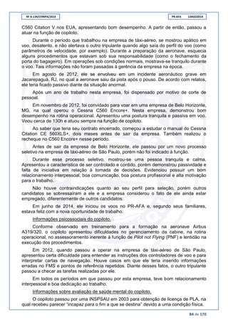 RF A-134/CENIPA/2014 PR-AFA 13AGO2014
84 de 170
C560 Citation V nos EUA, apresentando bom desempenho. A partir de então, passou a
atuar na função de copiloto.
Durante o período que trabalhou na empresa de táxi-aéreo, se mostrou apático em
voo, desatento, e não alertava o outro tripulante quando algo saía do perfil do voo (como
parâmetros de velocidade, por exemplo). Durante a preparação da aeronave, esquecia
alguns procedimentos que estavam sob sua responsabilidade (como o fechamento da
porta do bagageiro). Em operações sob condições normais, mostrava-se tranquilo durante
o voo. Tais informações não foram passadas à gerência da empresa na época.
Em agosto de 2012, ele se envolveu em um incidente aeronáutico grave em
Jacarepaguá, RJ, no qual a aeronave saiu da pista após o pouso. De acordo com relatos,
ele teria ficado passivo diante da situação anormal.
Após um ano de trabalho nesta empresa, foi dispensado por motivo de corte de
pessoal.
Em novembro de 2012, foi convidado para voar em uma empresa de Belo Horizonte,
MG, na qual operou o Cessna C560 Encore+. Nesta empresa, demonstrou bom
desempenho na rotina operacional. Apresentou uma postura tranquila e passiva em voo.
Voou cerca de 130h e atuou sempre na função de copiloto.
Ao saber que teria seu contrato encerrado, começou a estudar o manual do Cessna
Citation CE 560XLS+, dois meses antes de sair da empresa. Também realizou o
recheque no C560 Encore+ nesse período.
Antes de sair da empresa de Belo Horizonte, ele passou por um novo processo
seletivo na empresa de táxi-aéreo de São Paulo, porém não foi indicado à função.
Durante esse processo seletivo, mostrou-se uma pessoa tranquila e calma.
Apresentou a característica de ser controlado e contido, porém demonstrou passividade e
falta de iniciativa em relação à tomada de decisões. Evidenciou possuir um bom
relacionamento interpessoal, boa comunicação, boa postura profissional e alta motivação
para o trabalho.
Não houve contraindicações quanto ao seu perfil para seleção, porém outros
candidatos se sobressaíram a ele e a empresa considerou o fato de ele ainda estar
empregado, diferentemente de outros candidatos.
Em junho de 2014, ele iniciou os voos no PR-AFA e, segundo seus familiares,
estava feliz com a nova oportunidade de trabalho.
Informações psicossociais do copiloto.
Conforme observado em treinamento para a formação na aeronave Airbus
A319/320, o copiloto apresentou dificuldades no gerenciamento da cabine, na rotina
operacional, no assessoramento inerente à função de Pilot not Flying (PNF) e lentidão na
execução dos procedimentos.
Em 2012, quando passou a operar na empresa de táxi-aéreo de São Paulo,
apresentou certa dificuldade para entender as instruções dos controladores de voo e para
interpretar cartas de navegação. Houve casos em que ele teria inserido informações
erradas no FMS e pontos de referência repetidos. Diante desses fatos, o outro tripulante
passou a checar as tarefas realizadas por ele.
Em todos os períodos em que passou por esta empresa, teve bom relacionamento
interpessoal e boa dedicação ao trabalho.
Informações sobre avaliação de saúde mental do copiloto.
O copiloto passou por uma INSPSAU em 2003 para obtenção de licença de PLA, na
qual recebeu parecer “incapaz para o fim a que se destina” devido a uma condição física.
 