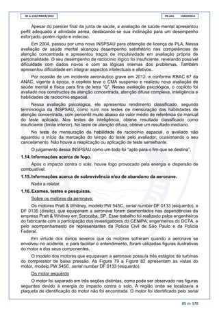 RF A-134/CENIPA/2014 PR-AFA 13AGO2014
85 de 170
Apesar do parecer final da junta de saúde, a avaliação de saúde mental apresentou
perfil adequado à atividade aérea, destacando-se sua inclinação para um desempenho
esforçado, porém rígido e indeciso.
Em 2004, passou por uma nova INSPSAU para obtenção de licença de PLA. Nessa
avaliação de saúde mental alcançou desempenho satisfatório nas competências de
atenção concentrada e apresentou traços de impulsividade em avaliação própria de
personalidade. O seu desempenho de raciocínio lógico foi insuficiente, revelando possível
dificuldade com dados novos e com as lógicas internas dos problemas. Também
apresentou dificuldade em integrar aspectos intelectuais e afetivos.
Por ocasião de um incidente aeronáutico grave em 2012, e conforme RBAC 67 da
ANAC, vigente à época, o copiloto teve o CMA suspenso e realizou nova avaliação de
saúde mental e física para fins de letra “Q”. Nessa avaliação psicológica, o copiloto foi
avaliado nos constructos de atenção concentrada, atenção difusa complexa, inteligência e
habilidades de raciocínio espacial.
Nessa avaliação psicológica, ele apresentou rendimento classificado, segundo
terminologia da INSPSAU, como ruim nos testes de mensuração das habilidades de
atenção concentrada, com percentil muito abaixo do valor médio de referência do manual
do teste aplicado. Nos testes de inteligência, obteve resultado classificado como
insuficiente (limite inferior). No teste de atenção difusa, obteve um resultado mediano.
No teste de mensuração de habilidade de raciocínio espacial, o avaliado não
aguardou o início da marcação do tempo do teste pelo avaliador, ocasionando o seu
cancelamento. Não houve a reaplicação ou aplicação de teste semelhante.
O julgamento dessa INSPSAU como um todo foi “apto para o fim que se destina”.
1.14. Informações acerca de fogo.
Após o impacto contra o solo, houve fogo provocado pela energia e dispersão de
combustível.
1.15. Informações acerca de sobrevivência e/ou de abandono da aeronave.
Nada a relatar.
1.16. Exames, testes e pesquisas.
Sobre os motores da aeronave:
Os motores Pratt & Whitney, modelo PW 545C, serial number DF 0133 (esquerdo), e
DF 0135 (direito), que equipavam a aeronave foram desmontados nas dependências da
empresa Pratt & Whitney em Sorocaba, SP. Esse trabalho foi realizado pelos engenheiros
do fabricante com a participação dos investigadores do CENIPA, engenheiros do DCTA, e
pelo acompanhamento de representantes da Polícia Civil de São Paulo e da Polícia
Federal.
Em virtude dos danos severos que os motores sofreram quando a aeronave se
envolveu no acidente, e para facilitar o entendimento, foram utilizadas figuras ilustrativas
do motor e dos seus componentes.
O modelo dos motores que equipavam a aeronave possuía três estágios de turbinas
do compressor de baixa pressão. As Figura 79 a Figura 82 apresentam as vistas do
motor, modelo PW 545C, serial number DF 0133 (esquerdo).
Do motor esquerdo
O motor foi separado em três seções distintas, como pode ser observado nas figuras
seguintes devido à energia do impacto contra o solo. A região onde se localizava a
plaqueta de identificação do motor não foi encontrada. O motor foi identificado pelo serial
 