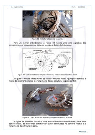 RF A-134/CENIPA/2014 PR-AFA 13AGO2014
87 de 170
Figura 82 - Vista frontal do motor esquerdo.
Para um melhor entendimento, a Figura 83 mostra uma vista explodida dos
componentes do compressor de baixa de pressão e do fan disk do motor.
Figura 83 - Vista explodida do compressor de baixa pressão e do fan disk do motor.
A Figura 84 mostra o lado interno do cone do fan disk. Nessa figura pode ser vista a
marca de roçamento intenso e o rompimento da sua estrutura, na parte central.
Figura 84 - Vista do fan disk e parte do compressor de baixa do motor.
A Figura 85 apresenta uma vista mais aproximada desse mesmo cone, onde pode
ser observado, de modo mais detalhado os danos observados no conjunto rotativo e o
rompimento da estrutura do cone.
 