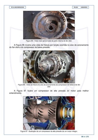 RF A-134/CENIPA/2014 PR-AFA 13AGO2014
88 de 170
Figura 85 - Vista mais aproximada da parte interna do fan disk.
A Figura 86 mostra uma vista da fratura por torção ocorrida no eixo de acionamento
do fan disk e do compressor de baixa pressão.
Figura 86 - Vista da fratura do eixo de acionamento do compressor de baixa e do fan
disk.
A Figura 87 ilustra um compressor de alta pressão do motor para melhor
entendimento.
Figura 87 - Ilustração de um compressor da alta pressão de um motor íntegro.
 