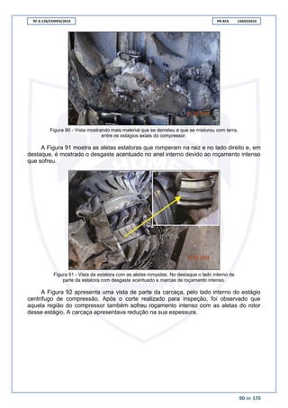RF A-134/CENIPA/2014 PR-AFA 13AGO2014
90 de 170
Figura 90 - Vista mostrando mais material que se derreteu e que se misturou com terra,
entre os estágios axiais do compressor.
A Figura 91 mostra as aletas estatoras que romperam na raiz e no lado direito e, em
destaque, é mostrado o desgaste acentuado no anel interno devido ao roçamento intenso
que sofreu.
Figura 91 - Vista da estatora com as aletas rompidas. No destaque o lado interno de
parte da estatora com desgaste acentuado e marcas de roçamento intenso.
A Figura 92 apresenta uma vista de parte da carcaça, pelo lado interno do estágio
centrífugo de compressão. Após o corte realizado para inspeção, foi observado que
aquela região do compressor também sofreu roçamento intenso com as aletas do rotor
desse estágio. A carcaça apresentava redução na sua espessura.
 