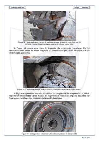 RF A-134/CENIPA/2014 PR-AFA 13AGO2014
91 de 170
Figura 92 - Vista, pelo lado interno, de parte da carcaça do estágio centrífugo que foi
cortada, mostrando as marcas de roçamento intenso com o rotor.
A Figura 93 mostra uma vista do impelidor do compressor centrífugo. Ele foi
encontrado com todas as aletas rompidas ou desgastadas por causa do impacto e da
deformação que sofreu.
Figura 93 - Detalhe da aleta do estágio centrífugo desgastada em razão do roçamento.
A Figura 94 apresenta o estator da turbina do compressor de alta pressão do motor.
Nele foram encontradas várias marcas de roçamento e marcas de impacto deixadas por
fragmentos metálicos que passaram pela região das aletas.
Figura 94 - Vista geral do estator da turbina do compressor de alta pressão.
 
