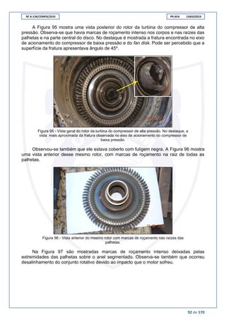 RF A-134/CENIPA/2014 PR-AFA 13AGO2014
92 de 170
A Figura 95 mostra uma vista posterior do rotor da turbina do compressor de alta
pressão. Observa-se que havia marcas de roçamento intenso nos corpos e nas raízes das
palhetas e na parte central do disco. No destaque é mostrada a fratura encontrada no eixo
de acionamento do compressor de baixa pressão e do fan disk. Pode ser percebido que a
superfície da fratura apresentava ângulo de 45º.
Figura 95 - Vista geral do rotor da turbina do compressor de alta pressão. No destaque, a
vista mais aproximada da fratura observada no eixo de acionamento do compressor de
baixa pressão.
Observou-se também que ele estava coberto com fuligem negra. A Figura 96 mostra
uma vista anterior desse mesmo rotor, com marcas de roçamento na raiz de todas as
palhetas.
Figura 96 - Vista anterior do mesmo rotor com marcas de roçamento nas raízes das
palhetas.
Na Figura 97 são mostradas marcas de roçamento intenso deixadas pelas
extremidades das palhetas sobre o anel segmentado. Observa-se também que ocorreu
desalinhamento do conjunto rotativo devido ao impacto que o motor sofreu.
 