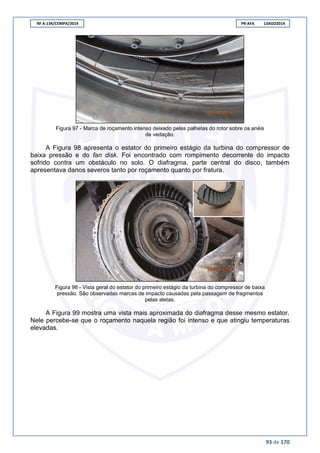 RF A-134/CENIPA/2014 PR-AFA 13AGO2014
93 de 170
Figura 97 - Marca de roçamento intenso deixado pelas palhetas do rotor sobre os anéis
de vedação.
A Figura 98 apresenta o estator do primeiro estágio da turbina do compressor de
baixa pressão e do fan disk. Foi encontrado com rompimento decorrente do impacto
sofrido contra um obstáculo no solo. O diafragma, parte central do disco, também
apresentava danos severos tanto por roçamento quanto por fratura.
Figura 98 - Vista geral do estator do primeiro estágio da turbina do compressor de baixa
pressão. São observadas marcas de impacto causadas pela passagem de fragmentos
pelas aletas.
A Figura 99 mostra uma vista mais aproximada do diafragma desse mesmo estator.
Nele percebe-se que o roçamento naquela região foi intenso e que atingiu temperaturas
elevadas.
 
