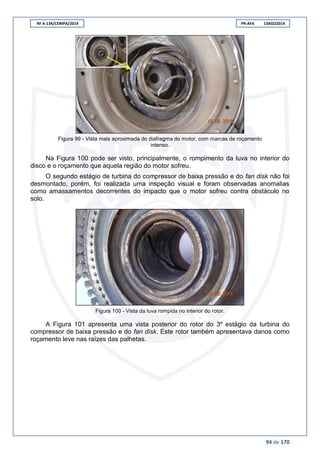 RF A-134/CENIPA/2014 PR-AFA 13AGO2014
94 de 170
Figura 99 - Vista mais aproximada do diafragma do motor, com marcas de roçamento
intenso.
Na Figura 100 pode ser visto, principalmente, o rompimento da luva no interior do
disco e o roçamento que aquela região do motor sofreu.
O segundo estágio de turbina do compressor de baixa pressão e do fan disk não foi
desmontado, porém, foi realizada uma inspeção visual e foram observadas anomalias
como amassamentos decorrentes do impacto que o motor sofreu contra obstáculo no
solo.
Figura 100 - Vista da luva rompida no interior do rotor.
A Figura 101 apresenta uma vista posterior do rotor do 3º estágio da turbina do
compressor de baixa pressão e do fan disk. Este rotor também apresentava danos como
roçamento leve nas raízes das palhetas.
 