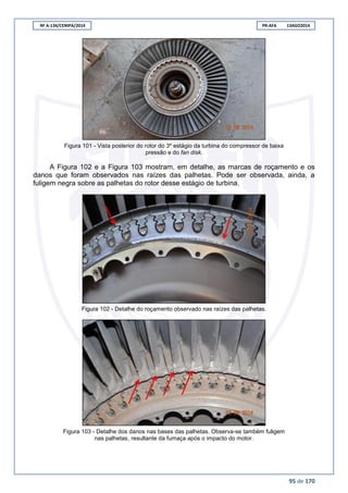 RF A-134/CENIPA/2014 PR-AFA 13AGO2014
95 de 170
Figura 101 - Vista posterior do rotor do 3º estágio da turbina do compressor de baixa
pressão e do fan disk.
A Figura 102 e a Figura 103 mostram, em detalhe, as marcas de roçamento e os
danos que foram observados nas raízes das palhetas. Pode ser observada, ainda, a
fuligem negra sobre as palhetas do rotor desse estágio de turbina.
Figura 102 - Detalhe do roçamento observado nas raízes das palhetas.
Figura 103 - Detalhe dos danos nas bases das palhetas. Observa-se também fuligem
nas palhetas, resultante da fumaça após o impacto do motor.
 