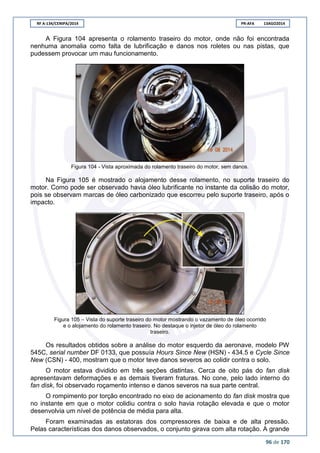 RF A-134/CENIPA/2014 PR-AFA 13AGO2014
96 de 170
A Figura 104 apresenta o rolamento traseiro do motor, onde não foi encontrada
nenhuma anomalia como falta de lubrificação e danos nos roletes ou nas pistas, que
pudessem provocar um mau funcionamento.
Figura 104 - Vista aproximada do rolamento traseiro do motor, sem danos.
Na Figura 105 é mostrado o alojamento desse rolamento, no suporte traseiro do
motor. Como pode ser observado havia óleo lubrificante no instante da colisão do motor,
pois se observam marcas de óleo carbonizado que escorreu pelo suporte traseiro, após o
impacto.
Figura 105 – Vista do suporte traseiro do motor mostrando o vazamento de óleo ocorrido
e o alojamento do rolamento traseiro. No destaque o injetor de óleo do rolamento
traseiro.
Os resultados obtidos sobre a análise do motor esquerdo da aeronave, modelo PW
545C, serial number DF 0133, que possuía Hours Since New (HSN) - 434.5 e Cycle Since
New (CSN) - 400, mostram que o motor teve danos severos ao colidir contra o solo.
O motor estava dividido em três seções distintas. Cerca de oito pás do fan disk
apresentavam deformações e as demais tiveram fraturas. No cone, pelo lado interno do
fan disk, foi observado roçamento intenso e danos severos na sua parte central.
O rompimento por torção encontrado no eixo de acionamento do fan disk mostra que
no instante em que o motor colidiu contra o solo havia rotação elevada e que o motor
desenvolvia um nível de potência de média para alta.
Foram examinadas as estatoras dos compressores de baixa e de alta pressão.
Pelas características dos danos observados, o conjunto girava com alta rotação. A grande
 