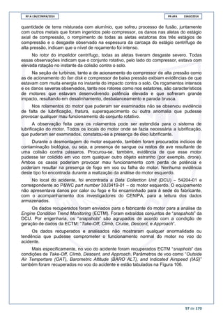 RF A-134/CENIPA/2014 PR-AFA 13AGO2014
97 de 170
quantidade de terra misturada com alumínio, que sofreu processo de fusão, juntamente
com outros metais que foram ingeridos pelo compressor, os danos nas aletas do estágio
axial de compressão, o rompimento de todas as aletas estatoras dos três estágios de
compressão e o desgaste observado na espessura da carcaça do estágio centrífugo de
alta pressão, indicam que o nível de roçamento foi intenso.
No rotor do impelidor centrífugo, todas as aletas tiveram desgaste severo. Todas
essas observações indicam que o conjunto rotativo, pelo lado do compressor, estava com
elevada rotação no instante da colisão contra o solo.
Na seção de turbinas, tanto a de acionamento do compressor de alta pressão como
as de acionamento do fan disk e compressor de baixa pressão exibiam evidências de que
estavam com muita energia no instante do impacto contra o solo. Os roçamentos intensos
e os danos severos observados, tanto nos rotores como nos estatores, são característicos
de motores que estavam desenvolvendo potência elevada e que sofreram grande
impacto, resultando em desalinhamento, desbalanceamento e parada brusca.
Nos rolamentos do motor que puderam ser examinados não se observou evidência
de falta de lubrificação, fratura, superaquecimento ou outra anomalia que pudesse
provocar qualquer mau funcionamento do conjunto rotativo.
A observação feita para os rolamentos pode ser estendida para o sistema de
lubrificação do motor. Todos os locais do motor onde se fazia necessária a lubrificação,
que puderam ser examinados, constatou-se a presença de óleo lubrificante.
Durante a desmontagem do motor esquerdo, também foram procurados indícios de
contaminação biológica, ou seja, a presença de sangue ou restos de ave resultante de
uma colisão contra pássaros. Procurou-se, também, evidência de que esse motor
pudesse ter colidido em voo com qualquer outro objeto estranho (por exemplo, drone).
Ambos os casos poderiam provocar mau funcionamento com perda de potência e
poderiam resultar na presença de fogo em voo ou falha do motor. Nenhuma evidência
deste tipo foi encontrada durante a realização da análise do motor esquerdo.
No local do acidente, foi encontrada a Data Collection Unit (DCU) – 54204-01 e
correspondente ao P&WC part number 30J3419-01 – do motor esquerdo. O equipamento
não apresentava danos por calor ou fogo e foi encaminhado para à sede do fabricante,
com o acompanhamento dos investigadores do CENIPA, para a leitura dos dados
armazenados.
Os dados recuperados foram enviados para o fabricante do motor para a análise da
Engine Condition Trend Monitoring (ECTM). Foram extraídos conjuntos de “snapshots” da
DCU. Por engenharia, os “snapshots” são agrupados de acordo com a condição de
geração de dados da ECTM: “Take-Off, Climb, Cruise, Descent, e Approach”.
Os dados recuperados e analisados não mostraram qualquer anormalidade ou
tendência que pudesse comprometer o funcionamento normal do motor no voo do
acidente.
Mais especificamente, no voo do acidente foram recuperados ECTM “snaphots” das
condições de Take-Off, Climb, Descent, and Approach. Parâmetros de voo como “Outside
Air Tempertare (OAT), Barometric Altitude (BARO ALT), and Indicated Airspeed (IAS)”
também foram recuperados no voo do acidente e estão tabulados na Figura 106.
 