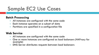 Sample EC2 Use Cases
Batch Processing
§  All instances are configured with the same code
§  Each instance operates on a subset of data
§  Partitions are specified in a configuration file
Web Service
§  All instances are configured with the same code
§  One or more instances are configured as load balancers (HAProxy for
example)
§  DNS Server distributes requests between load balancers
 