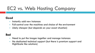 EC2 vs. Web Hosting Company
Good
§  Instantly add new instances
§  Full-control over the machines and choice of the environment
§  Likely cheaper (but depends on your exact situation)
Bad
§  Need to put the images together and manage instances
§  No dedicated technical support (but there is premium support and
RightScale like solutions)
 