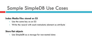 Sample SimpleDB Use Cases
Index Media files stored on S3
§  Use the same key as on S3
§  Write the record with each metadata element as attribute
Store flat objects
§  Use SimpleDB as a storage for non-nested data
 