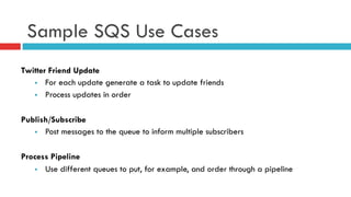 Sample SQS Use Cases
Twitter Friend Update
§  For each update generate a task to update friends
§  Process updates in order
Publish/Subscribe
§  Post messages to the queue to inform multiple subscribers
Process Pipeline
§  Use different queues to put, for example, and order through a pipeline
 