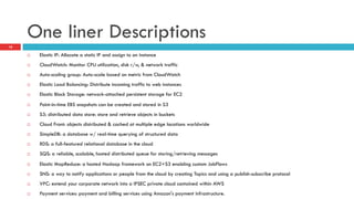 One liner Descriptions
¨  Elastic IP: Allocate a static IP and assign to an instance
¨  CloudWatch: Monitor CPU utilization, disk r/w, & network traffic
¨  Auto-scaling group: Auto-scale based on metric from CloudWatch
¨  Elastic Load Balancing: Distribute incoming traffic to web instances
¨  Elastic Block Storage: network-attached persistent storage for EC2
¨  Point-in-time EBS snapshots can be created and stored in S3
¨  S3: distributed data store: store and retrieve objects in buckets
¨  Cloud Front: objects distributed & cached at multiple edge locations worldwide
¨  SimpleDB: a database w/ real-time querying of structured data
¨  RDS: a full-featured relational database in the cloud
¨  SQS: a reliable, scalable, hosted distributed queue for storing/retrieving messages
¨  Elastic MapReduce: a hosted Hadoop framework on EC2+S3 enabling custom JobFlows
¨  SNS: a way to notify applications or people from the cloud by creating Topics and using a publish-subscribe protocol
¨  VPC: extend your corporate network into a IPSEC private cloud contained within AWS
¨  Payment services: payment and billing services using Amazon's payment infrastructure.
18
 