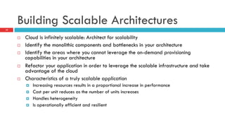 Building Scalable Architectures
¨  Cloud is infinitely scalable: Architect for scalability
¨  Identify the monolithic components and bottlenecks in your architecture
¨  Identify the areas where you cannot leverage the on-demand provisioning
capabilities in your architecture
¨  Refactor your application in order to leverage the scalable infrastructure and take
advantage of the cloud
¨  Characteristics of a truly scalable application
¤  Increasing resources results in a proportional increase in performance
¤  Cost per unit reduces as the number of units increases
¤  Handles heterogeneity
¤  Is operationally efficient and resilient
19
 