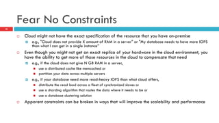 Fear No Constraints
¨  Cloud might not have the exact specification of the resource that you have on-premise
¤  e.g., "Cloud does not provide X amount of RAM in a server" or "My database needs to have more IOPS
than what I can get in a single instance”
¨  Even though you might not get an exact replica of your hardware in the cloud environment, you
have the ability to get more of those resources in the cloud to compensate that need
¤  e.g., if the cloud does not give N GB RAM in a server,
n  use a distributed cache like memcached or
n  partition your data across multiple servers
¤  e.g., if your database need more read-heavy IOPS than what cloud offers,
n  distribute the read load across a fleet of synchronized slaves or
n  use a sharding algorithm that routes the data where it needs to be or
n  use a database clustering solution
¨  Apparent constraints can be broken in ways that will improve the scalability and performance
20
 
