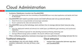Cloud Administration
¨  SysAdmins/WebMasters transition into CloudMASTERS
¤  Tasks performed become even more interesting as CloudMASTERS learn more about applications and decide what's best
for the business
¨  CloudMASTERS don’t need to provision servers and install software and wire up network devices
¤  Cloud infrastructure is programmable and encourages automation
¤  Grunt is replaced by few clicks and command line calls
¨  CloudMASTERS move up the technology stack and learn how to manage abstract cloud resources using
scripts
¤  Learn new deployment methods and embrace new models (query parallelization, geo-redundancy, and asynchronous
replication),
¤  rethink the architectural approach for data (sharding, horizontal partitioning, federating), and
¤  leverage different storage options available in the cloud for different types of datasets
¨  When architecting applications, businesses encourage more cross-pollination of knowledge between the two
21
¨  app developers may not work closely with the
sysadmin/webmasters who may not have a clue
apps
¨  requires close cooperation between app devs
and CloudMASTERS
Traditional enterprise Cloud enterprise
 