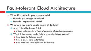 Fault-tolerant Cloud Architecture
¨  What if a node in your system fails?
¤  How do you recognize failure?
¤  How do I replace that node?
¨  What are my app’s single points of failure?
¤  what if load balancer fails?
n  a load balancer sits in front of an array of application servers
¤  What if the master node fails in a master/slave system?
n  How does the failover occur?
n  How is a new slave instantiated
n  How does new slave sync with the master?
24
 