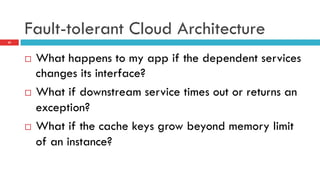 Fault-tolerant Cloud Architecture
¨  What happens to my app if the dependent services
changes its interface?
¨  What if downstream service times out or returns an
exception?
¨  What if the cache keys grow beyond memory limit
of an instance?
25
 