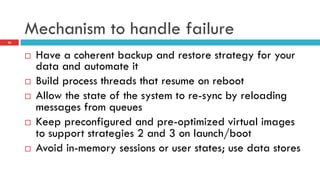 Mechanism to handle failure
¨  Have a coherent backup and restore strategy for your
data and automate it
¨  Build process threads that resume on reboot
¨  Allow the state of the system to re-sync by reloading
messages from queues
¨  Keep preconfigured and pre-optimized virtual images
to support strategies 2 and 3 on launch/boot
¨  Avoid in-memory sessions or user states; use data stores
26
 