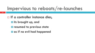 Impervious to reboots/re-launches
¨  If a controller instance dies,
¤  its brought up, and
¤  resumed to previous state
¤  as if no evil had happened
27
 