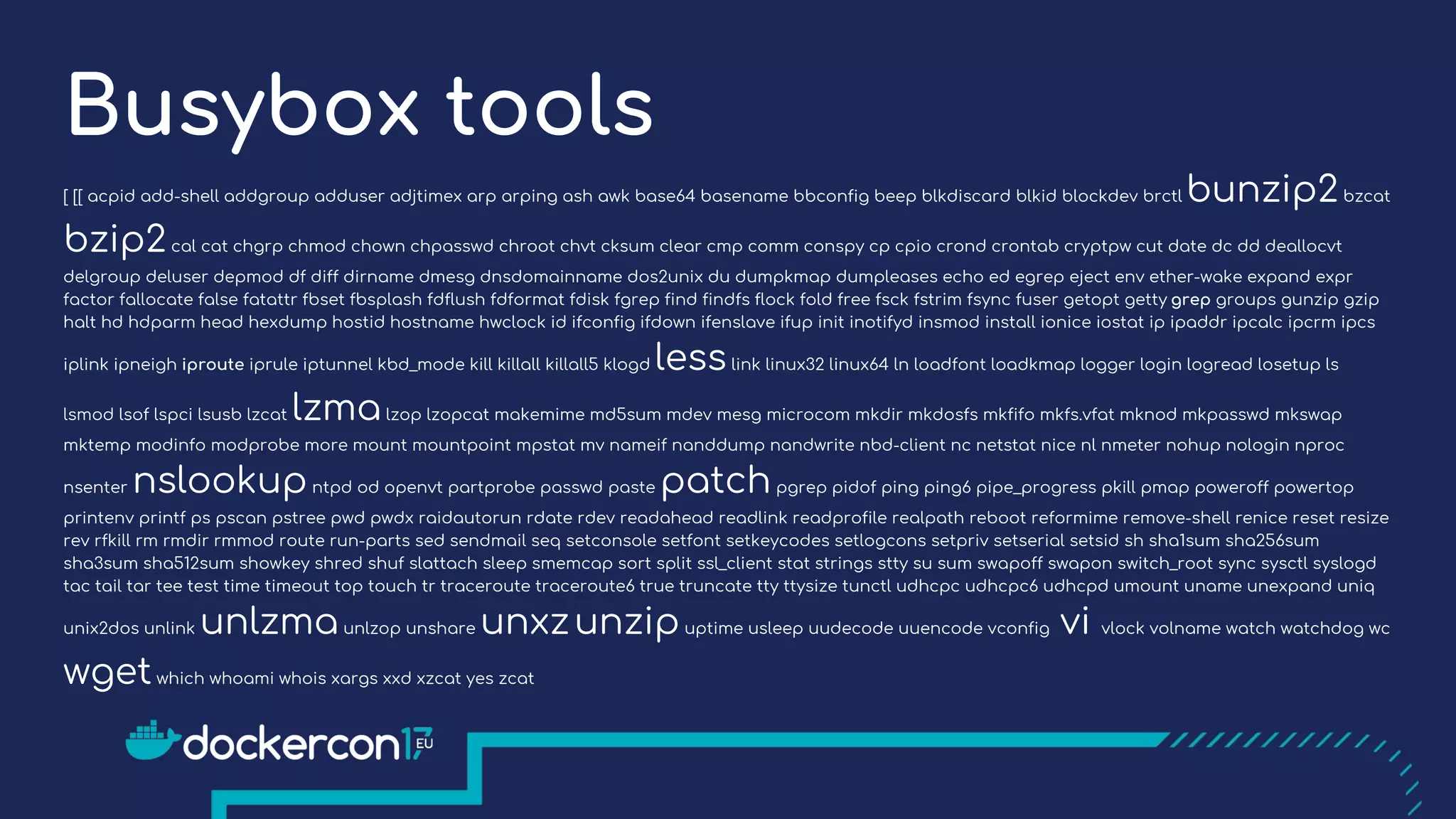 Busybox tools
[ [[ acpid add-shell addgroup adduser adjtimex arp arping ash awk base64 basename bbconfig beep blkdiscard blkid blockdev brctl bunzip2bzcat
bzip2cal cat chgrp chmod chown chpasswd chroot chvt cksum clear cmp comm conspy cp cpio crond crontab cryptpw cut date dc dd deallocvt
delgroup deluser depmod df diff dirname dmesg dnsdomainname dos2unix du dumpkmap dumpleases echo ed egrep eject env ether-wake expand expr
factor fallocate false fatattr fbset fbsplash fdflush fdformat fdisk fgrep find findfs flock fold free fsck fstrim fsync fuser getopt getty grep groups gunzip gzip
halt hd hdparm head hexdump hostid hostname hwclock id ifconfig ifdown ifenslave ifup init inotifyd insmod install ionice iostat ip ipaddr ipcalc ipcrm ipcs
iplink ipneigh iproute iprule iptunnel kbd_mode kill killall killall5 klogd lesslink linux32 linux64 ln loadfont loadkmap logger login logread losetup ls
lsmod lsof lspci lsusb lzcat lzmalzop lzopcat makemime md5sum mdev mesg microcom mkdir mkdosfs mkfifo mkfs.vfat mknod mkpasswd mkswap
mktemp modinfo modprobe more mount mountpoint mpstat mv nameif nanddump nandwrite nbd-client nc netstat nice nl nmeter nohup nologin nproc
nsenter nslookupntpd od openvt partprobe passwd paste patchpgrep pidof ping ping6 pipe_progress pkill pmap poweroff powertop
printenv printf ps pscan pstree pwd pwdx raidautorun rdate rdev readahead readlink readprofile realpath reboot reformime remove-shell renice reset resize
rev rfkill rm rmdir rmmod route run-parts sed sendmail seq setconsole setfont setkeycodes setlogcons setpriv setserial setsid sh sha1sum sha256sum
sha3sum sha512sum showkey shred shuf slattach sleep smemcap sort split ssl_client stat strings stty su sum swapoff swapon switch_root sync sysctl syslogd
tac tail tar tee test time timeout top touch tr traceroute traceroute6 true truncate tty ttysize tunctl udhcpc udhcpc6 udhcpd umount uname unexpand uniq
unix2dos unlink unlzmaunlzop unshare unxzunzipuptime usleep uudecode uuencode vconfig vi vlock volname watch watchdog wc
wgetwhich whoami whois xargs xxd xzcat yes zcat
 