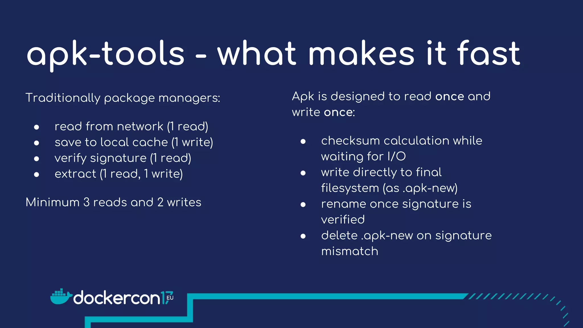 apk-tools - what makes it fast
Traditionally package managers:
● read from network (1 read)
● save to local cache (1 write)
● verify signature (1 read)
● extract (1 read, 1 write)
Minimum 3 reads and 2 writes
Apk is designed to read once and
write once:
● checksum calculation while
waiting for I/O
● write directly to final
filesystem (as .apk-new)
● rename once signature is
verified
● delete .apk-new on signature
mismatch
 