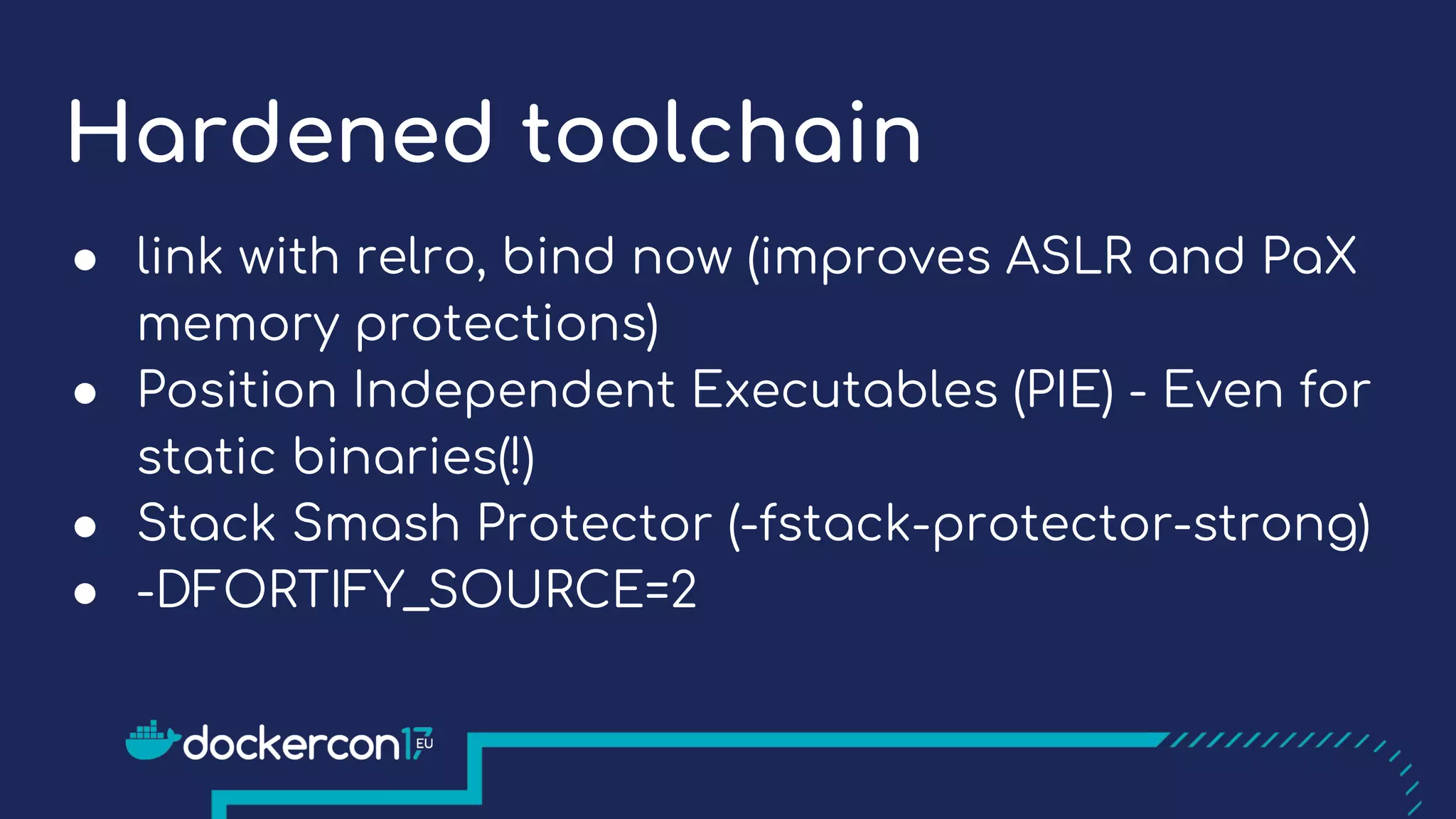 Hardened toolchain
● link with relro, bind now (improves ASLR and PaX
memory protections)
● Position Independent Executables (PIE) - Even for
static binaries(!)
● Stack Smash Protector (-fstack-protector-strong)
● -DFORTIFY_SOURCE=2
 