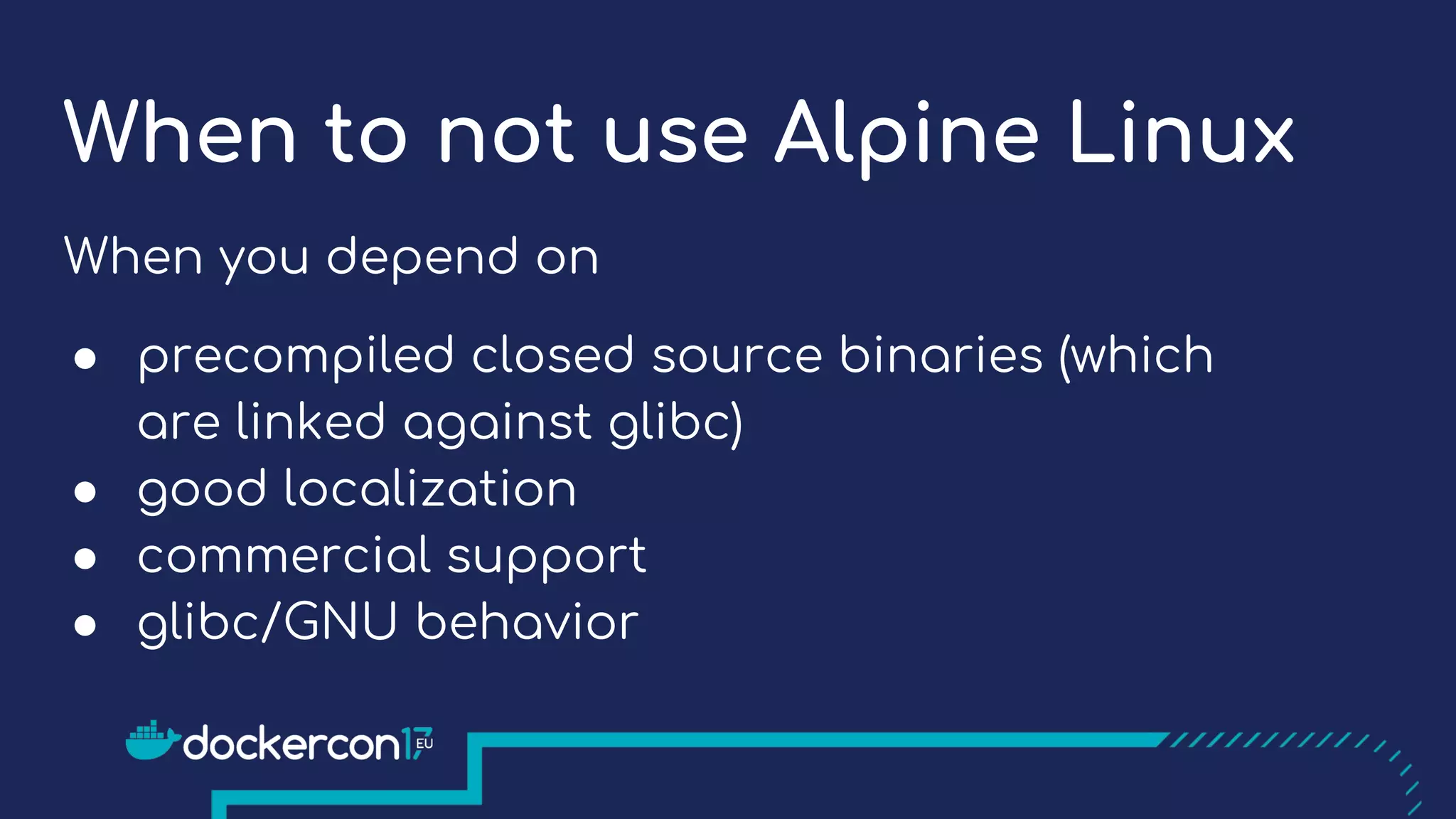 When to not use Alpine Linux
When you depend on
● precompiled closed source binaries (which
are linked against glibc)
● good localization
● commercial support
● glibc/GNU behavior
 