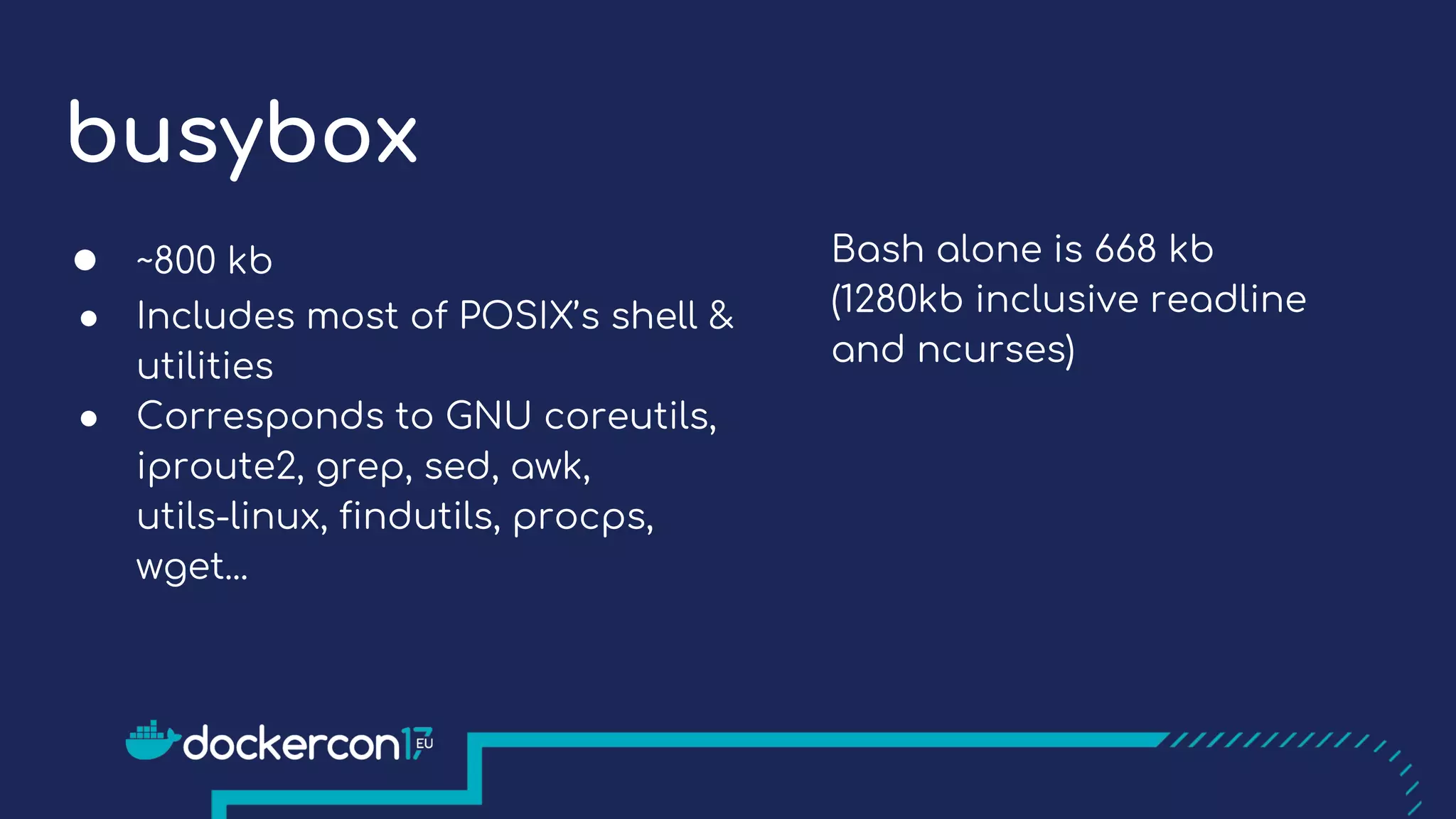 busybox
● ~800 kb
● Includes most of POSIX’s shell &
utilities
● Corresponds to GNU coreutils,
iproute2, grep, sed, awk,
utils-linux, findutils, procps,
wget...
Bash alone is 668 kb
(1280kb inclusive readline
and ncurses)
 